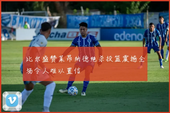 比尔盛赞莱昂纳德绝杀投篮震撼全场令人难以置信