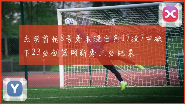 杰明首轮8号秀表现出色17投7中砍下23分创篮网新秀三分纪录