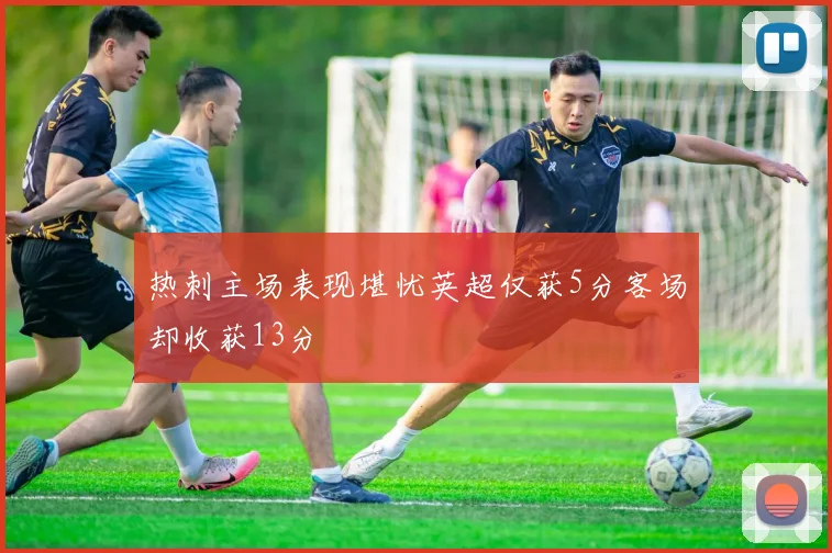 热刺主场表现堪忧英超仅获5分客场却收获13分