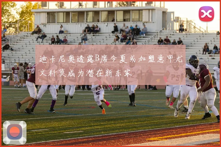 迪卡尼奥透露B席今夏或加盟意甲尤文科莫成为潜在新东家
