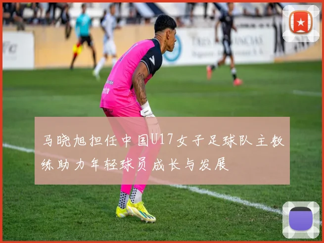 马晓旭担任中国U17女子足球队主教练助力年轻球员成长与发展