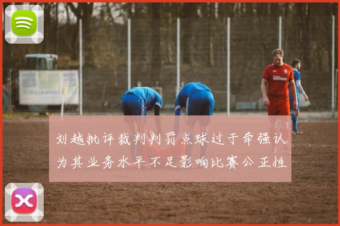 刘越批评裁判判罚点球过于牵强认为其业务水平不足影响比赛公正性