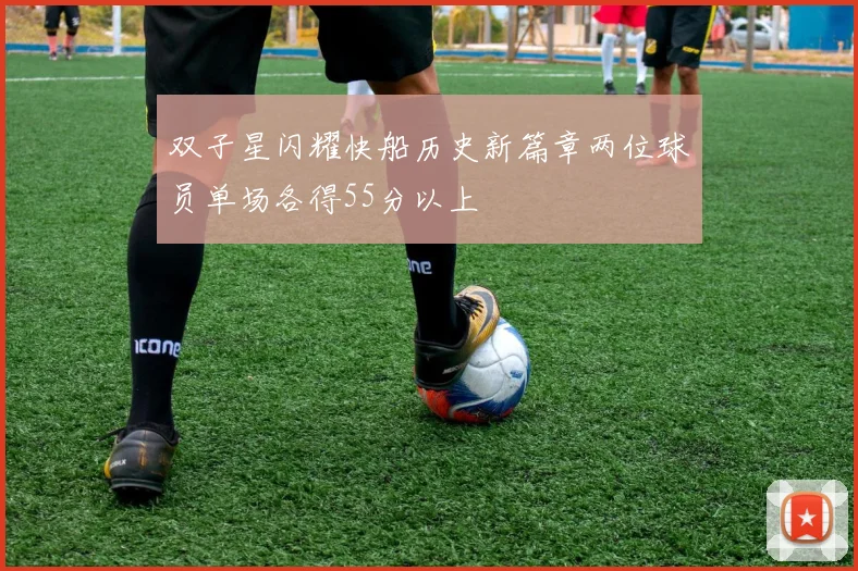双子星闪耀快船历史新篇章两位球员单场各得55分以上