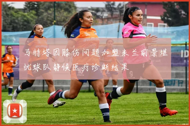 马特塔因膝伤问题加盟米兰前景堪忧球队静候医疗诊断结果