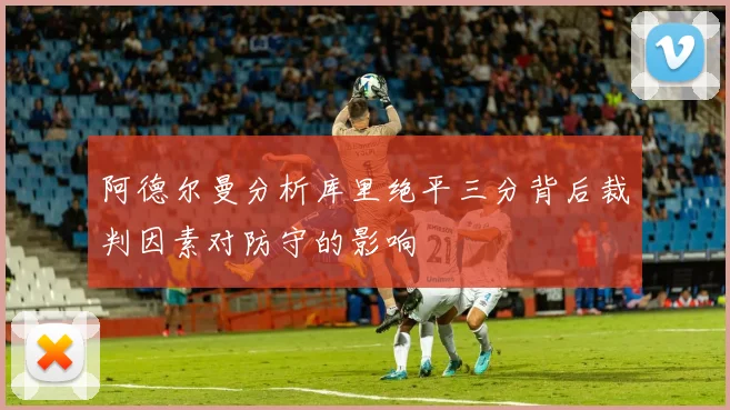 阿德尔曼分析库里绝平三分背后裁判因素对防守的影响