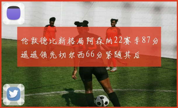 伦敦德比新格局阿森纳22赛季87分遥遥领先切尔西66分紧随其后
