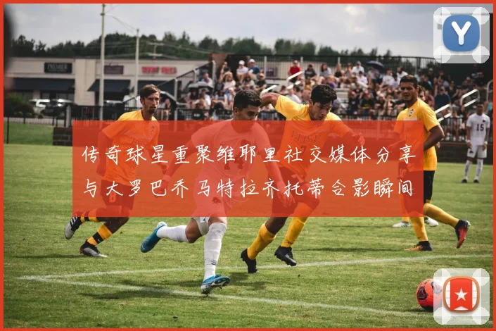 传奇球星重聚维耶里社交媒体分享与大罗巴乔马特拉齐托蒂合影瞬间