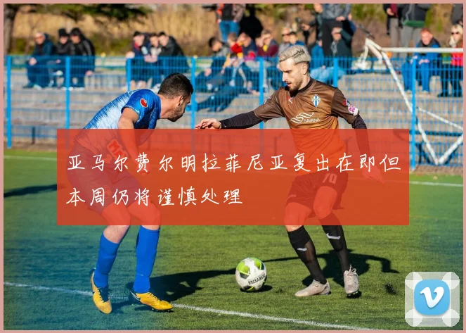 亚马尔费尔明拉菲尼亚复出在即但本周仍将谨慎处理
