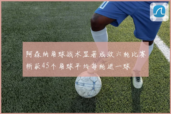 阿森纳角球战术显著成效六轮比赛斩获45个角球平均每轮进一球