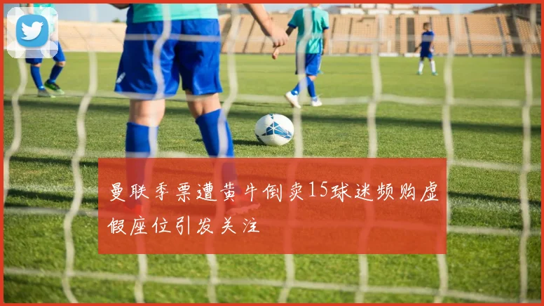 曼联季票遭黄牛倒卖15球迷频购虚假座位引发关注
