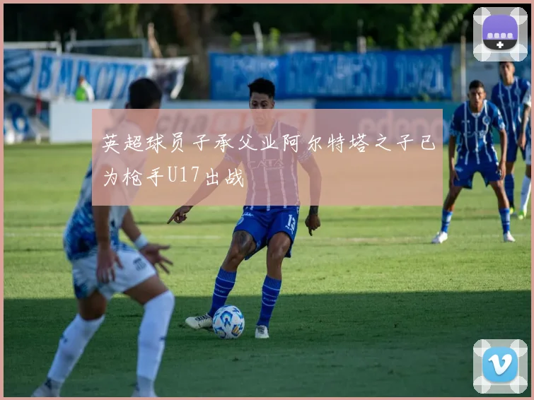 英超球员子承父业阿尔特塔之子已为枪手U17出战