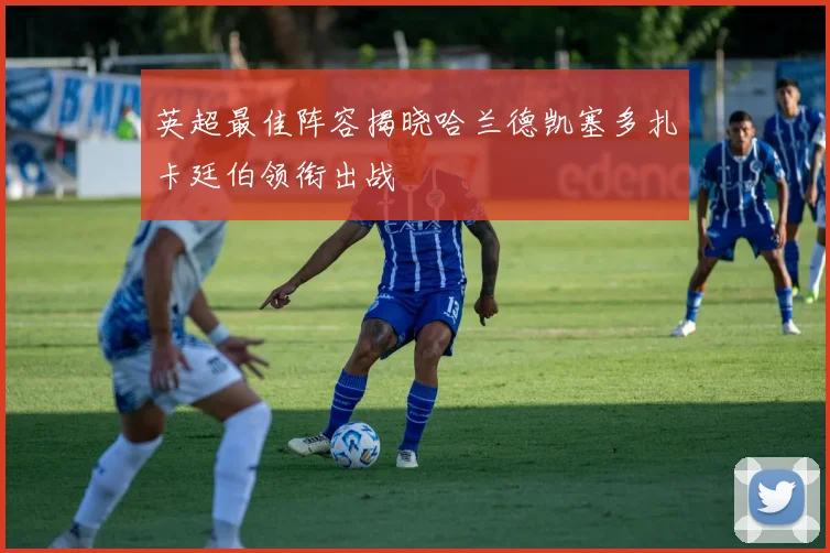 英超最佳阵容揭晓哈兰德凯塞多扎卡廷伯领衔出战