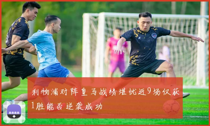 利物浦对阵皇马战绩堪忧近9场仅获1胜能否逆袭成功