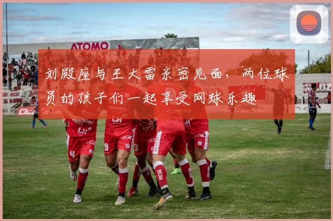 刘殿座与王大雷亲密见面，两位球员的孩子们一起享受网球乐趣