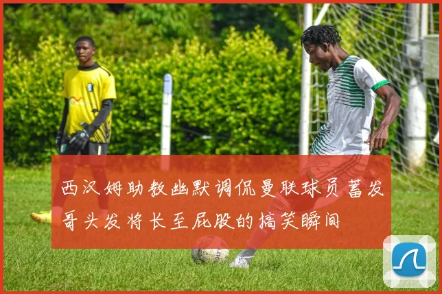 西汉姆助教幽默调侃曼联球员蓄发哥头发将长至屁股的搞笑瞬间