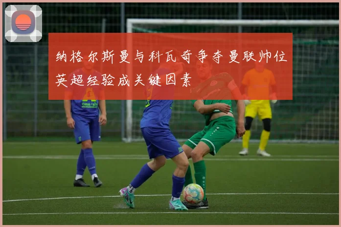 纳格尔斯曼与科瓦奇争夺曼联帅位英超经验成关键因素