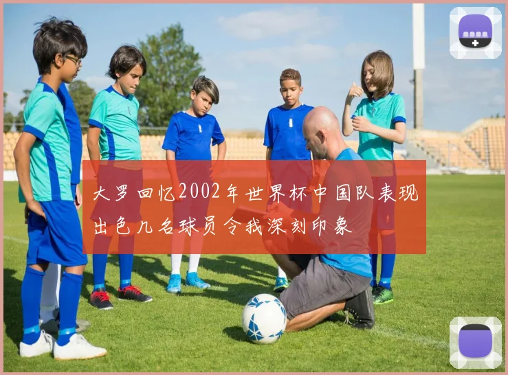 大罗回忆2002年世界杯中国队表现出色几名球员令我深刻印象