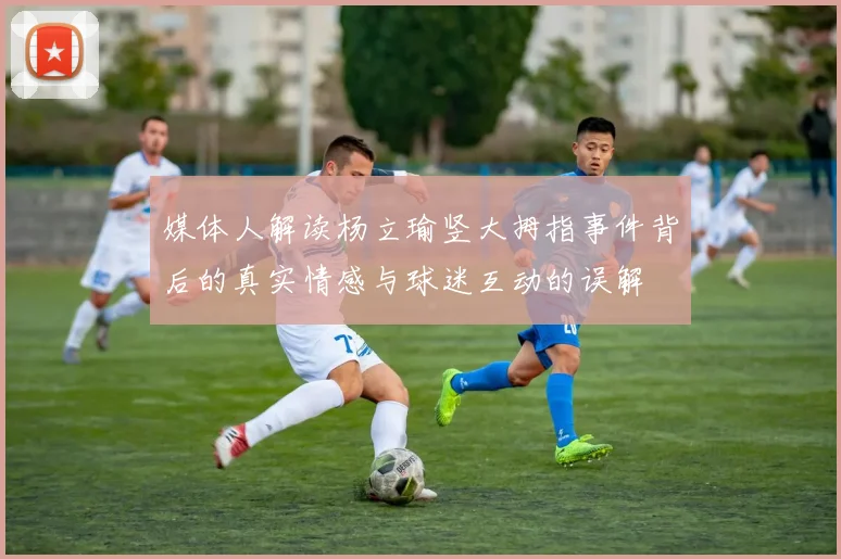 媒体人解读杨立瑜竖大拇指事件背后的真实情感与球迷互动的误解