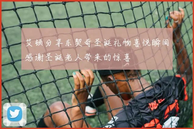 艾顿分享东契奇圣诞礼物喜悦瞬间感谢圣诞老人带来的惊喜